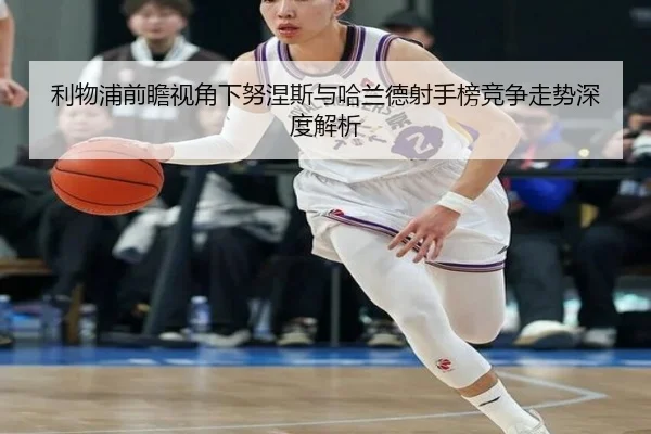 利物浦前瞻视角下努涅斯与哈兰德射手榜竞争走势深度解析