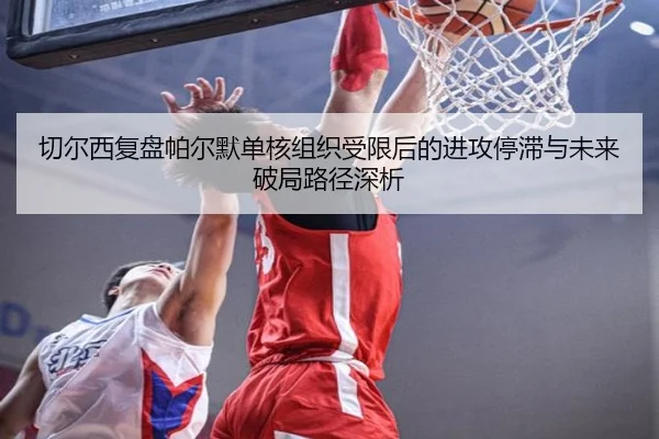 切尔西复盘帕尔默单核组织受限后的进攻停滞与未来破局路径深析