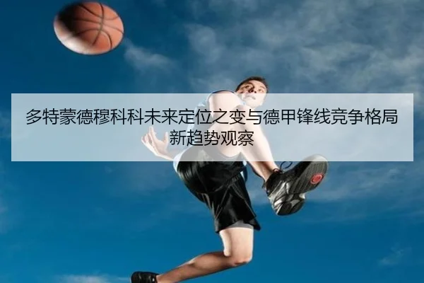 多特蒙德穆科科未来定位之变与德甲锋线竞争格局新趋势观察