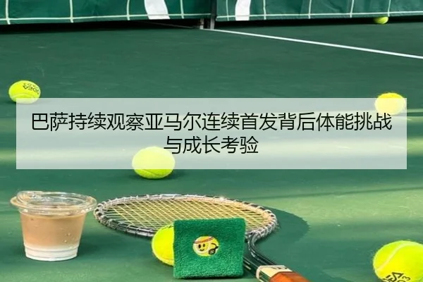 巴萨持续观察亚马尔连续首发背后体能挑战与成长考验