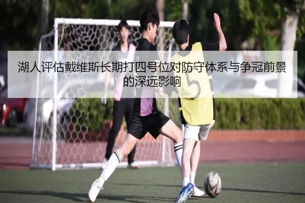 湖人评估戴维斯长期打四号位对防守体系与争冠前景的深远影响
