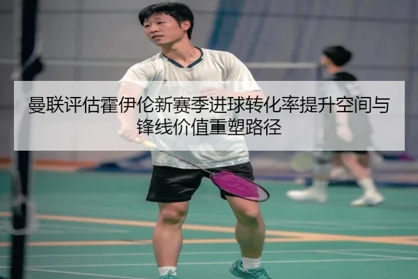 曼联评估霍伊伦新赛季进球转化率提升空间与锋线价值重塑路径